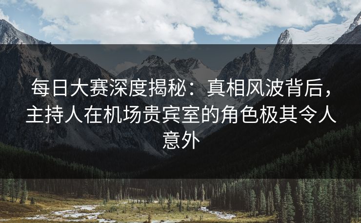 每日大赛深度揭秘：真相风波背后，主持人在机场贵宾室的角色极其令人意外