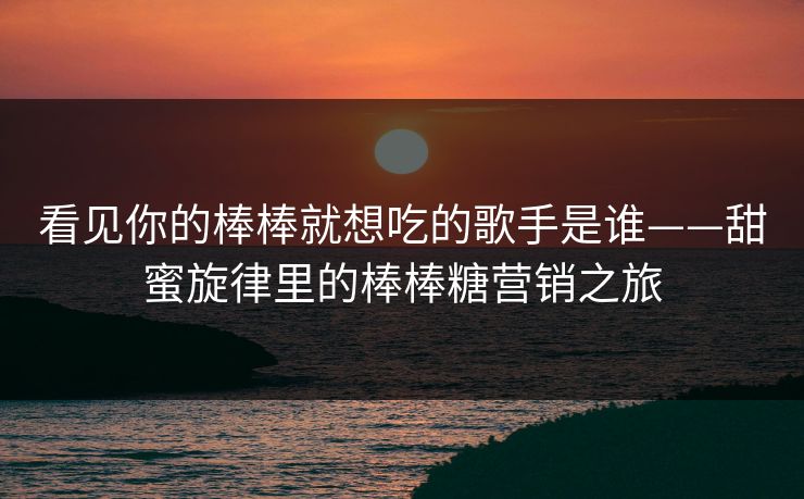 看见你的棒棒就想吃的歌手是谁——甜蜜旋律里的棒棒糖营销之旅