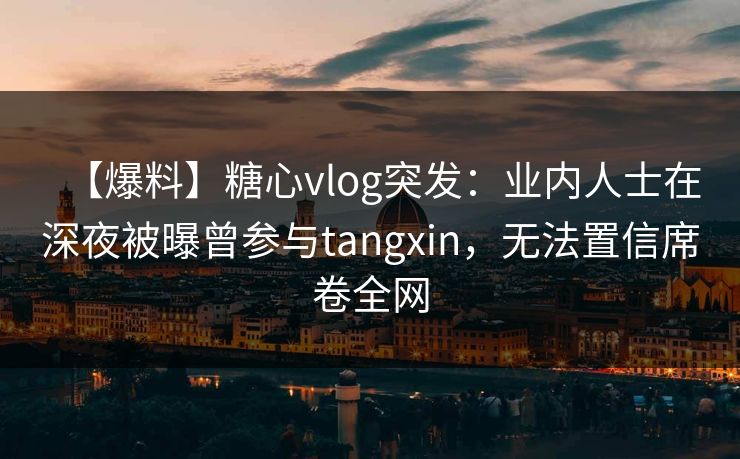 【爆料】糖心vlog突发：业内人士在深夜被曝曾参与tangxin，无法置信席卷全网