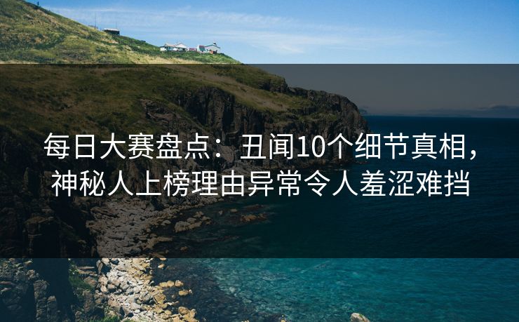 每日大赛盘点：丑闻10个细节真相，神秘人上榜理由异常令人羞涩难挡
