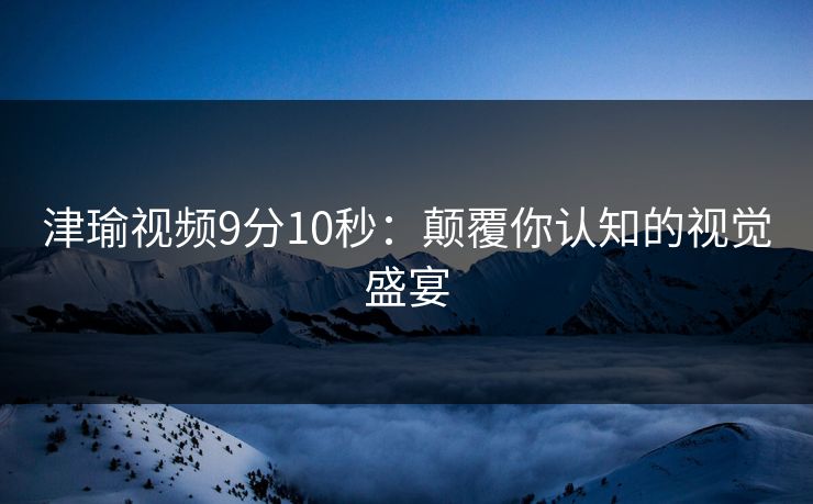 津瑜视频9分10秒：颠覆你认知的视觉盛宴