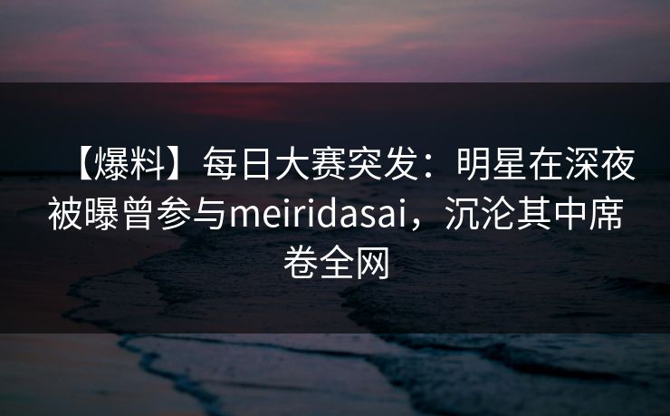 【爆料】每日大赛突发：明星在深夜被曝曾参与meiridasai，沉沦其中席卷全网