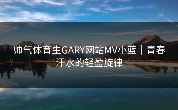 帅气体育生GARY网站MV小蓝｜青春汗水的轻盈旋律