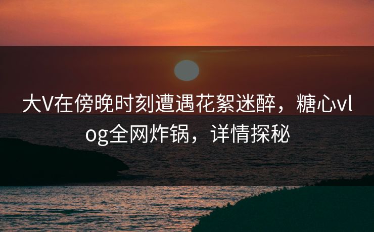 大V在傍晚时刻遭遇花絮迷醉,糖心vlog全网炸锅,详情探秘 大V在傍晚时刻遭遇花絮迷醉,糖心vlog全网炸锅,详情探秘