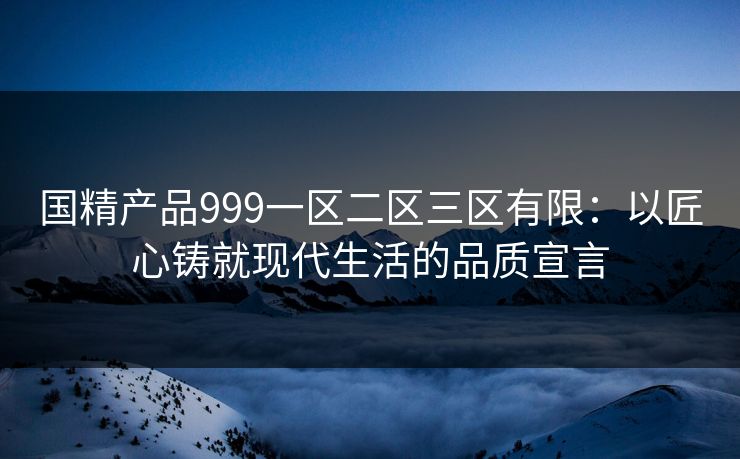 国精产品999一区二区三区有限:以匠心铸就现代生活的品质宣言 国精产品999一区二区三区有限:以匠心铸就现代生活的品质宣言