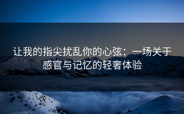 让我的指尖扰乱你的心弦：一场关于感官与记忆的轻奢体验