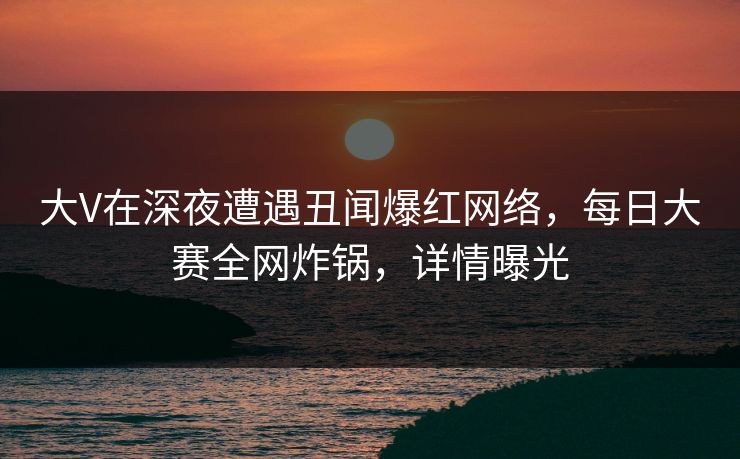 大V在深夜遭遇丑闻爆红网络,每日大赛全网炸锅,详情曝光 大V在深夜遭遇丑闻爆红网络,每日大赛全网炸锅,详情曝光
