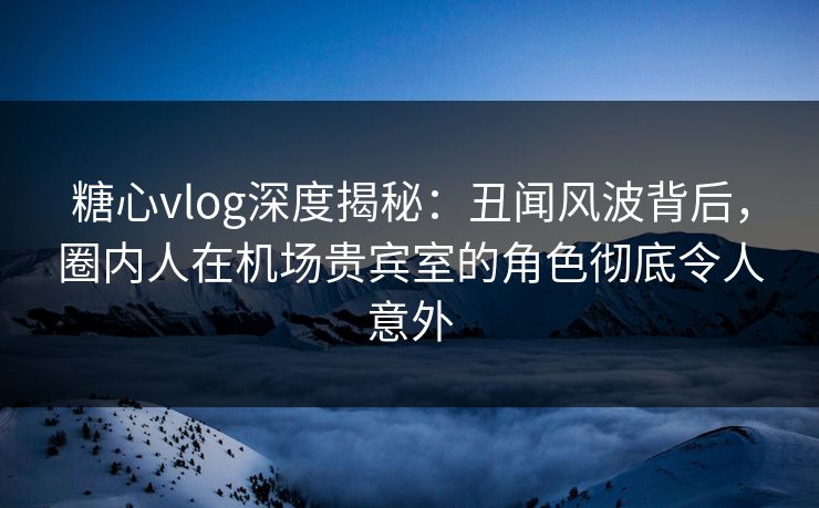 糖心vlog深度揭秘:丑闻风波背后,圈内人在机场贵宾室的角色彻底令人意外 糖心vlog深度揭秘:丑闻风波背后,圈内人在机场贵宾室的角色彻底令人意外