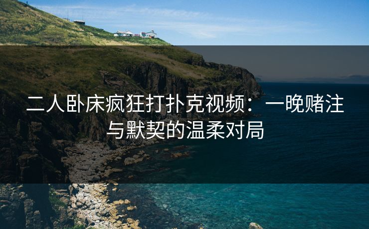 二人卧床疯狂打扑克视频：一晚赌注与默契的温柔对局