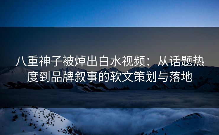 八重神子被焯出白水视频:从话题热度到品牌叙事的软文策划与落地 八重神子被焯出白水视频:从话题热度到品牌叙事的软文策划与落地