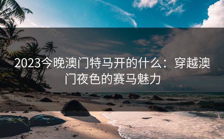 2023今晚澳门特马开的什么：穿越澳门夜色的赛马魅力