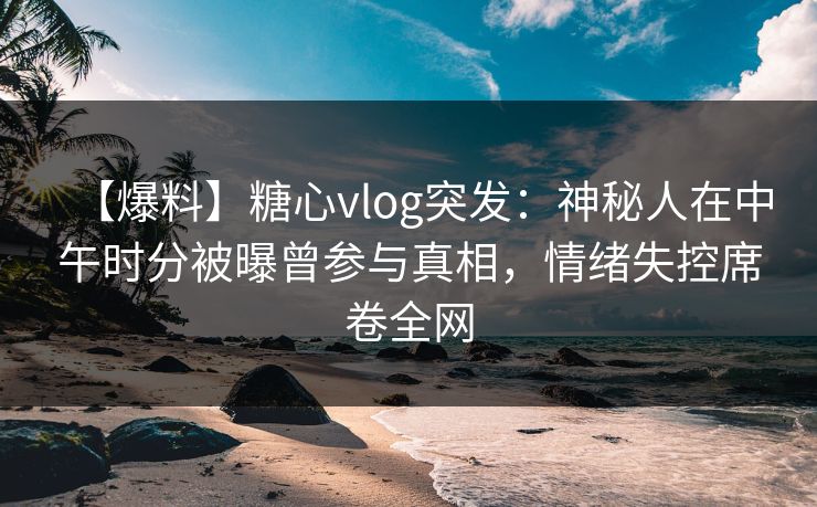 【爆料】糖心vlog突发：神秘人在中午时分被曝曾参与真相，情绪失控席卷全网