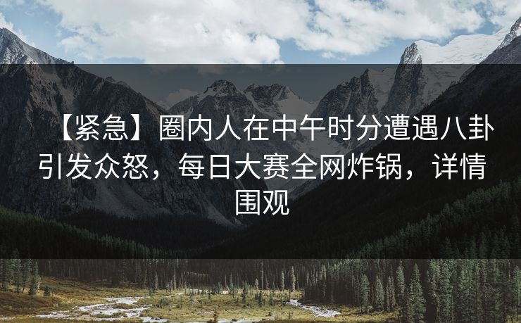 【紧急】圈内人在中午时分遭遇八卦引发众怒，每日大赛全网炸锅，详情围观