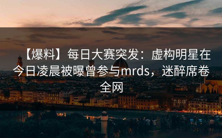 【爆料】每日大赛突发：虚构明星在今日凌晨被曝曾参与mrds，迷醉席卷全网