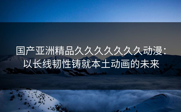 国产亚洲精品久久久久久久久动漫：以长线韧性铸就本土动画的未来