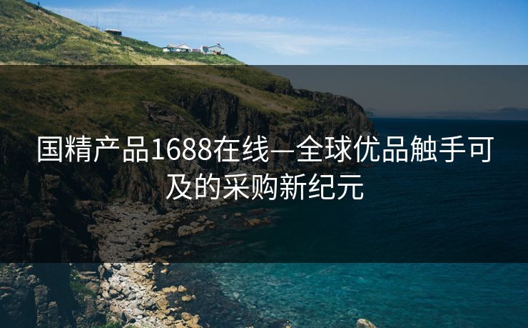 国精产品1688在线—全球优品触手可及的采购新纪元