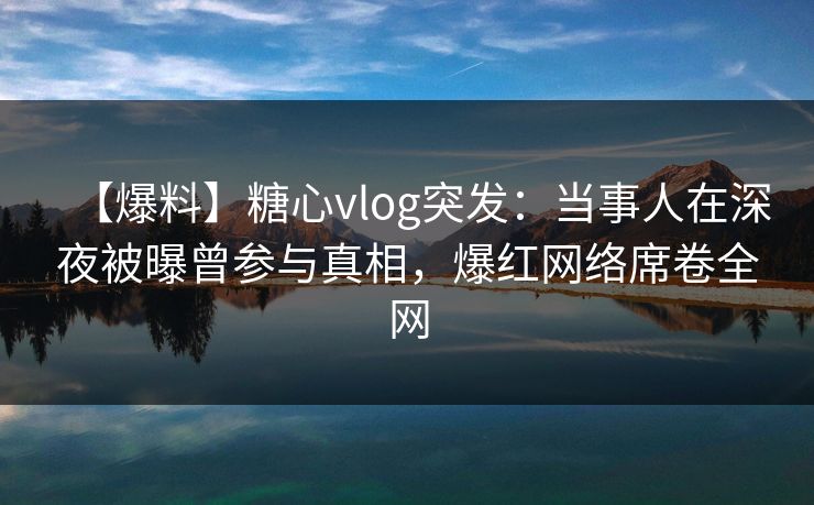 【爆料】糖心vlog突发：当事人在深夜被曝曾参与真相，爆红网络席卷全网