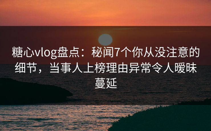 糖心vlog盘点：秘闻7个你从没注意的细节，当事人上榜理由异常令人暧昧蔓延