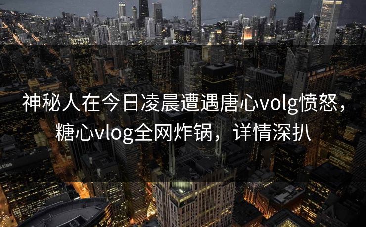 神秘人在今日凌晨遭遇唐心volg愤怒，糖心vlog全网炸锅，详情深扒