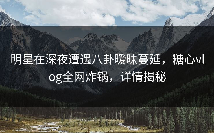 明星在深夜遭遇八卦暧昧蔓延，糖心vlog全网炸锅，详情揭秘