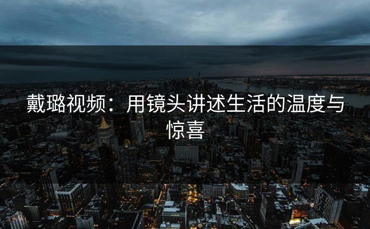 戴璐视频：用镜头讲述生活的温度与惊喜