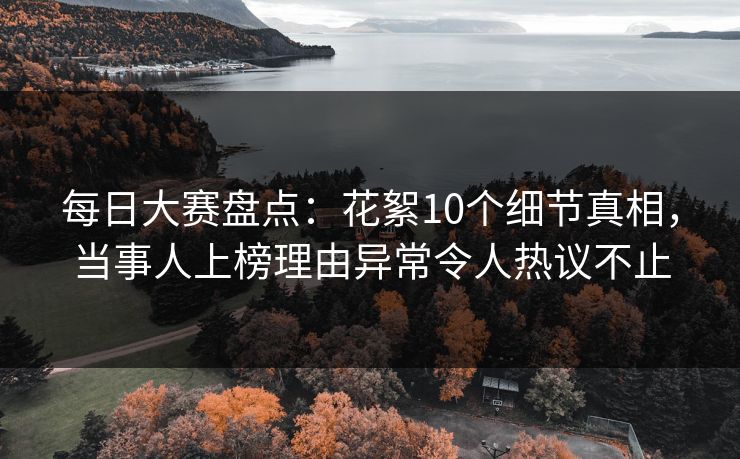 每日大赛盘点：花絮10个细节真相，当事人上榜理由异常令人热议不止