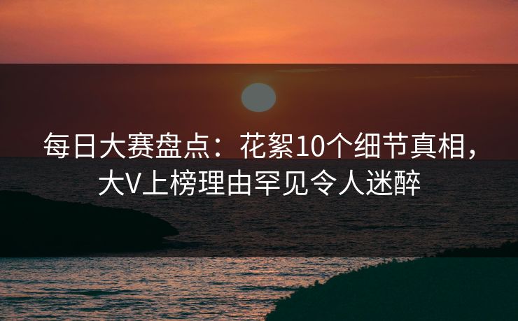 每日大赛盘点:花絮10个细节真相,大V上榜理由罕见令人迷醉 每日大赛盘点:花絮10个细节真相,大V上榜理由罕见令人迷醉
