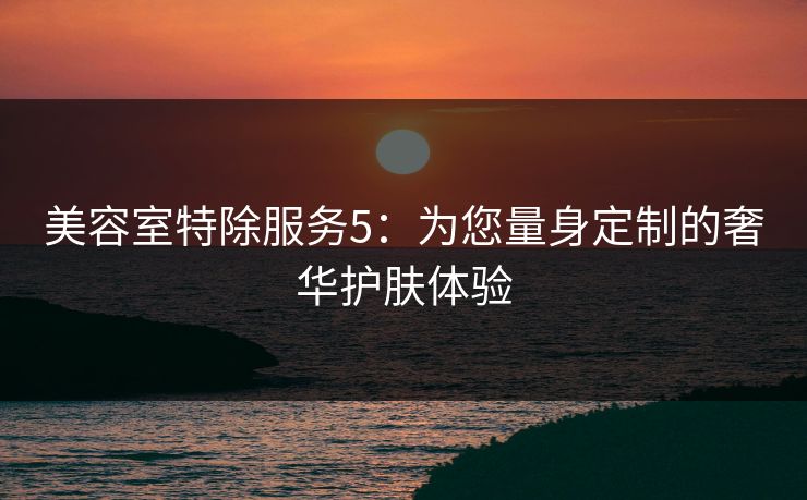 美容室特除服务5:为您量身定制的奢华护肤体验 美容室特除服务5:为您量身定制的奢华护肤体验