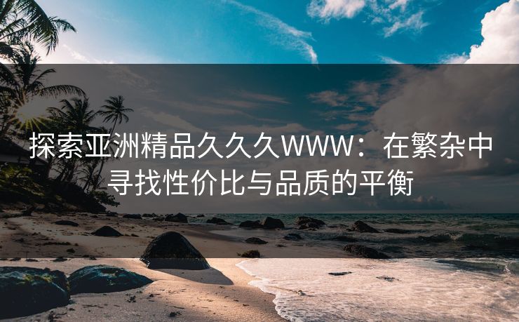 探索亚洲精品久久久WWW：在繁杂中寻找性价比与品质的平衡