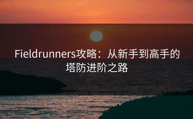 Fieldrunners攻略：从新手到高手的塔防进阶之路