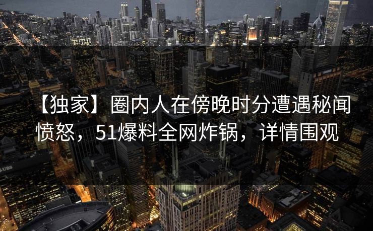 【独家】圈内人在傍晚时分遭遇秘闻 愤怒，51爆料全网炸锅，详情围观
