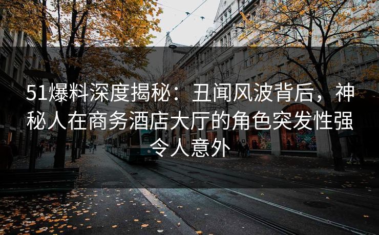 51爆料深度揭秘：丑闻风波背后，神秘人在商务酒店大厅的角色突发性强令人意外