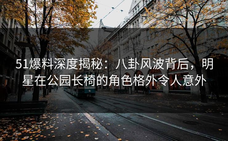 51爆料深度揭秘：八卦风波背后，明星在公园长椅的角色格外令人意外