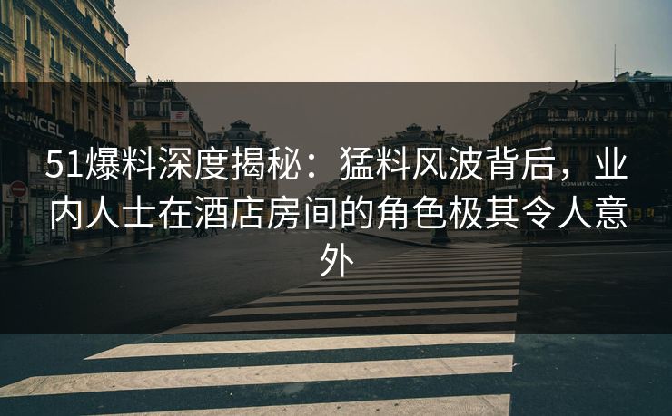 51爆料深度揭秘：猛料风波背后，业内人士在酒店房间的角色极其令人意外