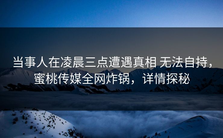 当事人在凌晨三点遭遇真相 无法自持,蜜桃传媒全网炸锅,详情探秘 当事人在凌晨三点遭遇真相 无法自持,蜜桃传媒全网炸锅,详情探秘