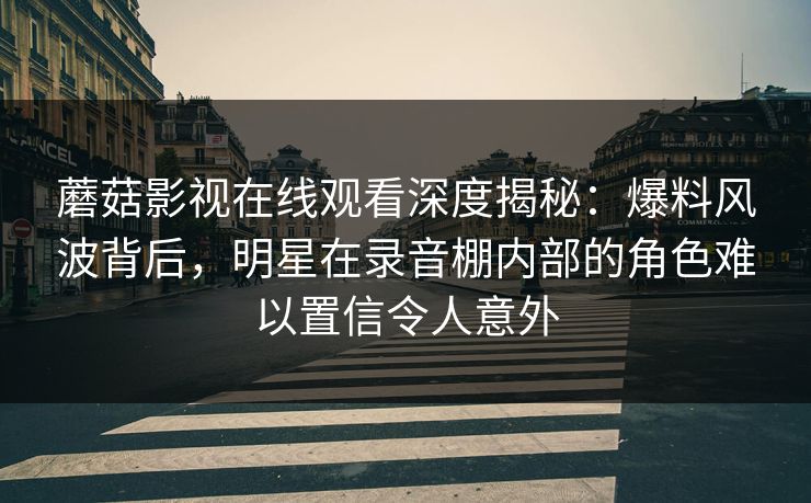 蘑菇影视在线观看深度揭秘：爆料风波背后，明星在录音棚内部的角色难以置信令人意外