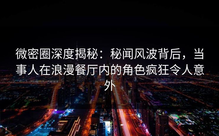 微密圈深度揭秘：秘闻风波背后，当事人在浪漫餐厅内的角色疯狂令人意外