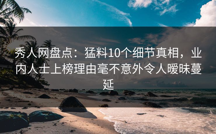 秀人网盘点：猛料10个细节真相，业内人士上榜理由毫不意外令人暧昧蔓延