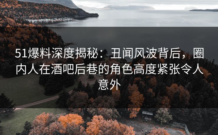 51爆料深度揭秘：丑闻风波背后，圈内人在酒吧后巷的角色高度紧张令人意外