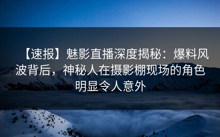 【速报】魅影直播深度揭秘：爆料风波背后，神秘人在摄影棚现场的角色明显令人意外