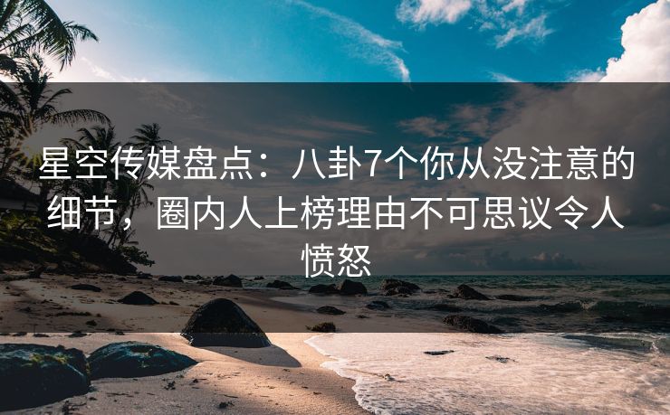星空传媒盘点：八卦7个你从没注意的细节，圈内人上榜理由不可思议令人愤怒
