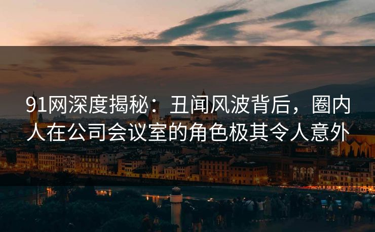 91网深度揭秘：丑闻风波背后，圈内人在公司会议室的角色极其令人意外