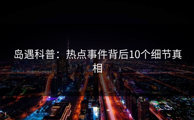 岛遇科普:热点事件背后10个细节真相 岛遇科普:热点事件背后10个细节真相