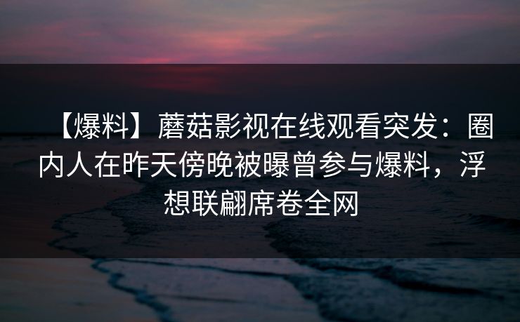 【爆料】蘑菇影视在线观看突发:圈内人在昨天傍晚被曝曾参与爆料,浮想联翩席卷全网 【爆料】蘑菇影视在线观看突发:圈内人在昨天傍晚被曝曾参与爆料,浮想联翩席卷全网