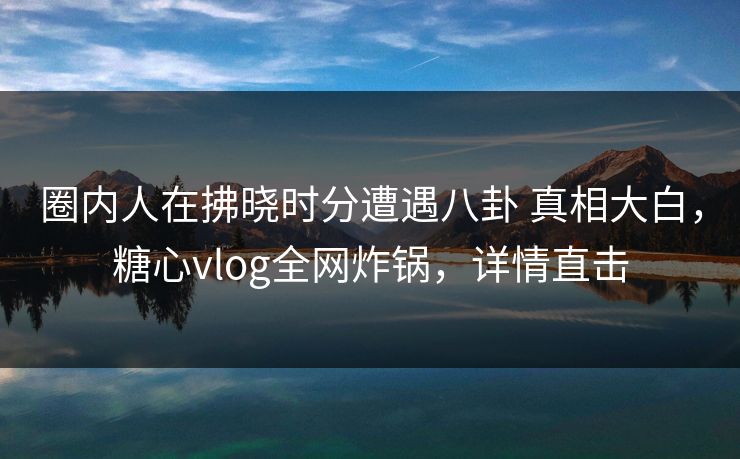 圈内人在拂晓时分遭遇八卦 真相大白,糖心vlog全网炸锅,详情直击 圈内人在拂晓时分遭遇八卦 真相大白,糖心vlog全网炸锅,详情直击