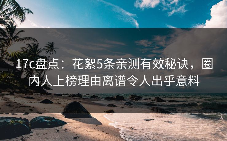 17c盘点：花絮5条亲测有效秘诀，圈内人上榜理由离谱令人出乎意料