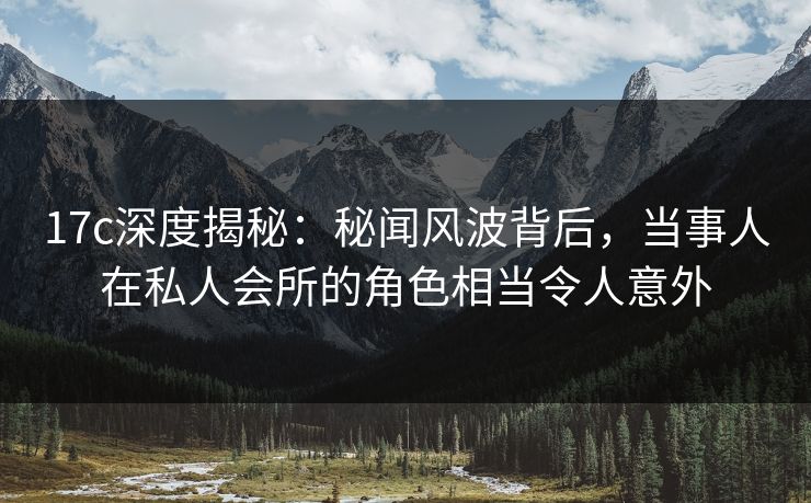 17c深度揭秘：秘闻风波背后，当事人在私人会所的角色相当令人意外