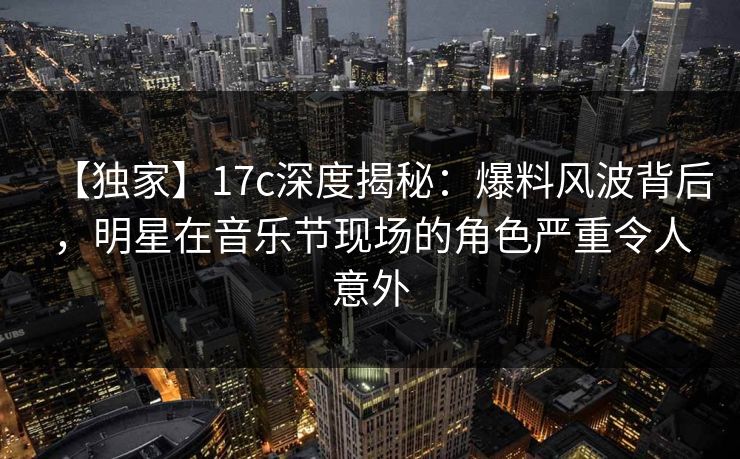 【独家】17c深度揭秘：爆料风波背后，明星在音乐节现场的角色严重令人意外