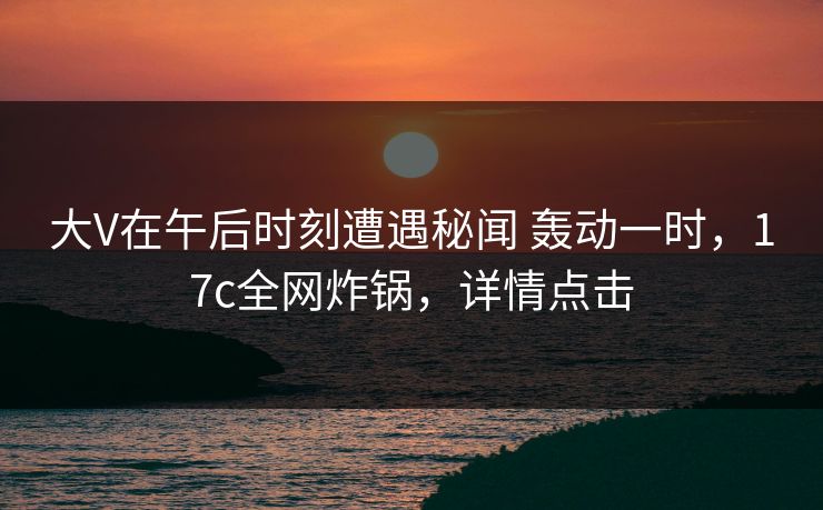 大V在午后时刻遭遇秘闻 轰动一时，17c全网炸锅，详情点击