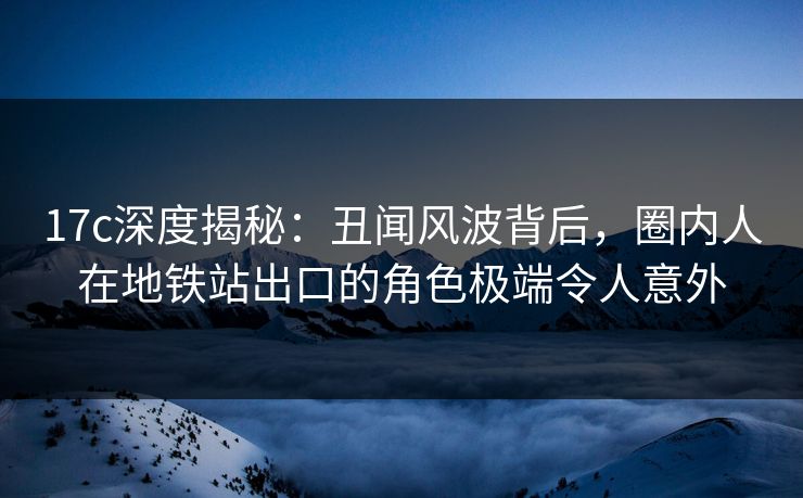17c深度揭秘：丑闻风波背后，圈内人在地铁站出口的角色极端令人意外